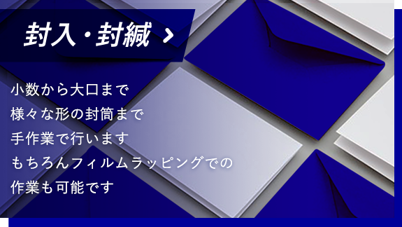 封入・封緘 少数から大口まで様々な形の封筒まで手作業で行います もちろんフィルムラッピングでの作業も可能です